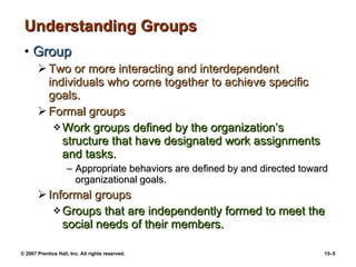 Understanding Groups Group Two or more interacting and interdependent individuals who come together to achieve specific goals. Formal groups Work groups defined by the organization’s structure that have designated work assignments and tasks. Appropriate behaviors are defined by and directed toward organizational goals. Informal groups Groups that are independently formed to meet the social needs of their members. 