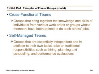 Exhibit 15–1 Examples of Formal Groups (cont’d) Cross-Functional Teams Groups that bring together the knowledge and skills of individuals from various work areas or groups whose members have been trained to do each others’ jobs. Self-Managed Teams Groups that are essentially independent and in addition to their own tasks, take on traditional responsibilities such as hiring, planning and scheduling, and performance evaluations. 