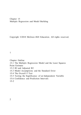 Chapter 15
Multiple Regression and Model Building
Copyright ©2018 McGraw-Hill Education. All rights reserved.
1
Chapter Outline
15.1 The Multiple Regression Model and the Least Squares
Point Estimate
15.2 R2 and Adjusted R2
15.3 Model Assumptions and the Standard Error
15.4 The Overall F Test
15.5 Testing the Significance of an Independent Variable
15.6 Confidence and Prediction Intervals
15-2
2
 