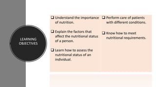 LEARNING
OBJECTIVES
 Understand the importance
of nutrition.
 Explain the factors that
affect the nutritional status
of a person.
 Learn how to assess the
nutritional status of an
individual.
 Perform care of patients
with different conditions.
 Know how to meet
nutritional requirements.
 