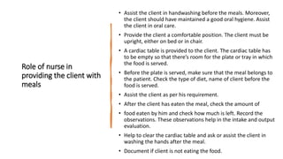 Role of nurse in
providing the client with
meals
• Assist the client in handwashing before the meals. Moreover,
the client should have maintained a good oral hygiene. Assist
the client in oral care.
• Provide the client a comfortable position. The client must be
upright, either on bed or in chair.
• A cardiac table is provided to the client. The cardiac table has
to be empty so that there’s room for the plate or tray in which
the food is served.
• Before the plate is served, make sure that the meal belongs to
the patient. Check the type of diet, name of client before the
food is served.
• Assist the client as per his requirement.
• After the client has eaten the meal, check the amount of
• food eaten by him and check how much is left. Record the
observations. These observations help in the intake and output
evaluation.
• Help to clear the cardiac table and ask or assist the client in
washing the hands after the meal.
• Document if client is not eating the food.
 
