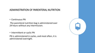 ADMINISTRATION OF PARENTERAL NUTRITION
• Continuous PN
The parenteral nutrition bag is administered over
24 hours without any intermission.
• Intermittent or cyclic PN
PN is administered in cycles, and most often, it is
administered overnight.
 