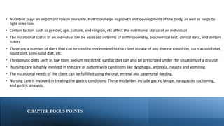 CHAPTER FOCUS POINTS
• Nutrition plays an important role in one’s life. Nutrition helps in growth and development of the body, as well as helps to
fight infection.
• Certain factors such as gender, age, culture, and religion, etc affect the nutritional status of an individual.
• The nutritional status of an individual can be assessed in terms of anthropometry, biochemical test, clinical data, and dietary
habits.
• There are a number of diets that can be used to recommend to the client in case of any disease condition, such as solid diet,
liquid diet, semi-solid diet, etc.
• Therapeutic diets such as low fiber, sodium restricted, cardiac diet can also be prescribed under the situations of a disease.
• Nursing care is highly involved in the care of patient with conditions like dysphagia, anorexia, nausea and vomiting.
• The nutritional needs of the client can be fulfilled using the oral, enteral and parenteral feeding.
• Nursing care is involved in treating the gastric conditions. These modalities include gastric lavage, nasogastric suctioning,
and gastric analysis.
 