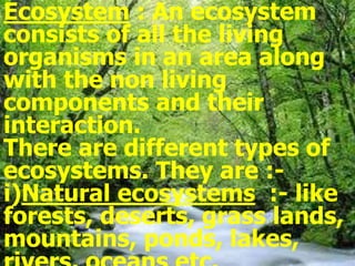 Ecosystem : An ecosystem
consists of all the living
organisms in an area along
with the non living
components and their
interaction.
There are different types of
ecosystems. They are :-
i)Natural ecosystems :- like
forests, deserts, grass lands,
mountains, ponds, lakes,
 