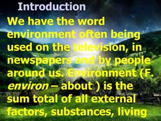 Introduction
We have the word
environment often being
used on the television, in
newspapers and by people
around us. Environment (F.
environ – about ) is the
sum total of all external
factors, substances, living
 