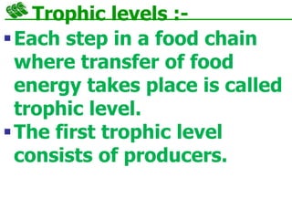 Trophic levels :-
Each step in a food chain
where transfer of food
energy takes place is called
trophic level.
The first trophic level
consists of producers.
 