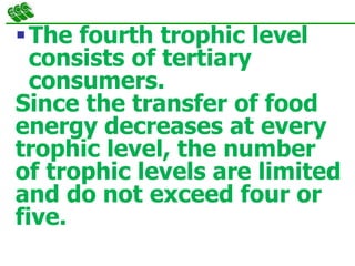 The fourth trophic level
consists of tertiary
consumers.
Since the transfer of food
energy decreases at every
trophic level, the number
of trophic levels are limited
and do not exceed four or
five.
 