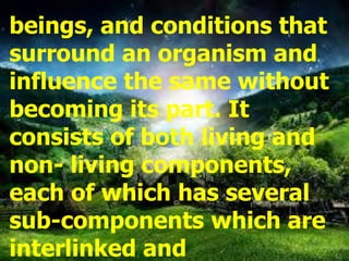 beings, and conditions that
surround an organism and
influence the same without
becoming its part. It
consists of both living and
non- living components,
each of which has several
sub-components which are
interlinked and
 