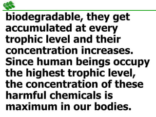 biodegradable, they get
accumulated at every
trophic level and their
concentration increases.
Since human beings occupy
the highest trophic level,
the concentration of these
harmful chemicals is
maximum in our bodies.
 