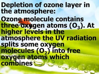 Depletion of ozone layer in
the atmosphere:
Ozone molecule contains
three oxygen atoms (O3). At
higher levels in the
atmosphere the UV radiation
splits some oxygen
molecules (O2) into free
oxygen atoms which
combines
 