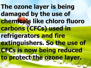 The ozone layer is being
damaged by the use of
chemicals like chloro fluoro
carbons (CFCs) used in
refrigerators and fire
extinguishers. So the use of
CFCs is now being reduced
to protect the ozone layer.
 