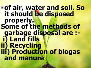 of air, water and soil. So
it should be disposed
properly.
Some of the methods of
garbage disposal are :-
i) Land fills
ii) Recycling
iii) Production of biogas
and manure
 