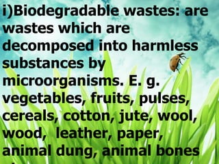 i)Biodegradable wastes: are
wastes which are
decomposed into harmless
substances by
microorganisms. E. g.
vegetables, fruits, pulses,
cereals, cotton, jute, wool,
wood, leather, paper,
animal dung, animal bones
 
