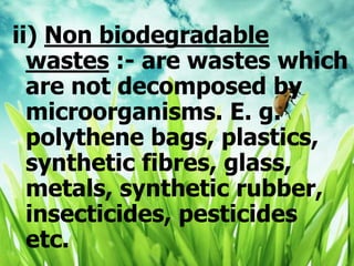ii) Non biodegradable
wastes :- are wastes which
are not decomposed by
microorganisms. E. g.
polythene bags, plastics,
synthetic fibres, glass,
metals, synthetic rubber,
insecticides, pesticides
etc.
 