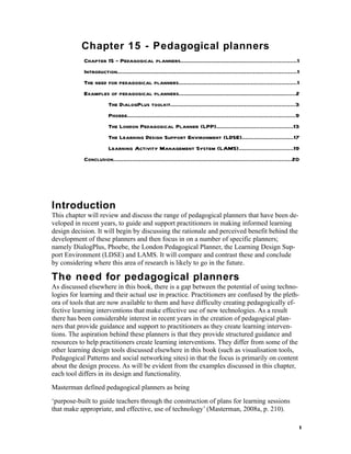 Chapter 15 - Pedagogical planners
            Chapter 15 - Pedagogical planners...................................................................1
            Introduction........................................................................................................1
            The need for pedagogical planners....................................................................1
            Examples of pedagogical planners....................................................................2
                         The DialogPlus toolkit........................................................................3
                         Phoebe.................................................................................................9
                         The London Pedagogical Planner (LPP)............................................13
                         The Learning Design Support Environment (LDSE)..............................17
                         Learning Activity Management System (LAMS)...............................19
            Conclusion.......................................................................................................20




Introduction
This chapter will review and discuss the range of pedagogical planners that have been de-
veloped in recent years, to guide and support practitioners in making informed learning
design decision. It will begin by discussing the rationale and perceived benefit behind the
development of these planners and then focus in on a number of specific planners;
namely DialogPlus, Phoebe, the London Pedagogical Planner, the Learning Design Sup-
port Environment (LDSE) and LAMS. It will compare and contrast these and conclude
by considering where this area of research is likely to go in the future.

The need for pedagogical planners
As discussed elsewhere in this book, there is a gap between the potential of using techno-
logies for learning and their actual use in practice. Practitioners are confused by the pleth-
ora of tools that are now available to them and have difficulty creating pedagogically ef-
fective learning interventions that make effective use of new technologies. As a result
there has been considerable interest in recent years in the creation of pedagogical plan-
ners that provide guidance and support to practitioners as they create learning interven-
tions. The aspiration behind these planners is that they provide structured guidance and
resources to help practitioners create learning interventions. They differ from some of the
other learning design tools discussed elsewhere in this book (such as visualisation tools,
Pedagogical Patterns and social networking sites) in that the focus is primarily on content
about the design process. As will be evident from the examples discussed in this chapter,
each tool differs in its design and functionality.
Masterman defined pedagogical planners as being
‘purpose-built to guide teachers through the construction of plans for learning sessions
that make appropriate, and effective, use of technology’ (Masterman, 2008a, p. 210).

                                                                                                                                1
 