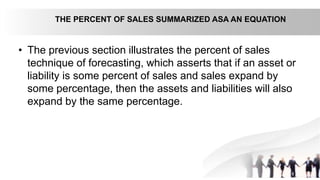 • The previous section illustrates the percent of sales
technique of forecasting, which asserts that if an asset or
liability is some percent of sales and sales expand by
some percentage, then the assets and liabilities will also
expand by the same percentage.
THE PERCENT OF SALES SUMMARIZED ASA AN EQUATION
 