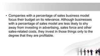 • Companies with a percentage of sales business model
focus their budget on its relevance. Although businesses
with a percentage of sales model are less likely to shy
away from investing in advertising, sales force and other
sales-related costs, they invest in those things only to the
degree that they are profitable.
 