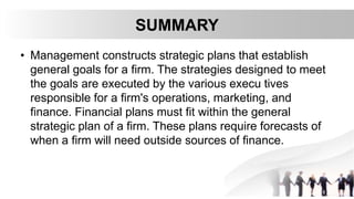 SUMMARY
• Management constructs strategic plans that establish
general goals for a firm. The strategies designed to meet
the goals are executed by the various execu tives
responsible for a firm's operations, marketing, and
finance. Financial plans must fit within the general
strategic plan of a firm. These plans require forecasts of
when a firm will need outside sources of finance.
 
