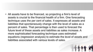 • All assets have to be financed, so projecting a firm's level of
assets is crucial to the financial health of a firm. One forecasting
technique uses the per cent of sales. It expresses all assets and
liabilities that spontaneously change with the level of sales as a
percent of sales. That percentage is then used to forecast the
future level of these assets and liabilities as sales increase. A
more sophisticated forecasting technique uses estimated
equations (regression analysis) to estimate the level of assets and
liabilities associated with various levels of sales.
 