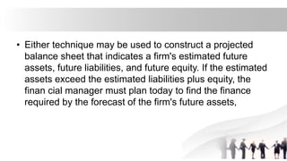 • Either technique may be used to construct a projected
balance sheet that indicates a firm's estimated future
assets, future liabilities, and future equity. If the estimated
assets exceed the estimated liabilities plus equity, the
finan cial manager must plan today to find the finance
required by the forecast of the firm's future assets,
 