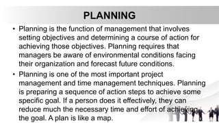 PLANNING
• Planning is the function of management that involves
setting objectives and determining a course of action for
achieving those objectives. Planning requires that
managers be aware of environmental conditions facing
their organization and forecast future conditions.
• Planning is one of the most important project
management and time management techniques. Planning
is preparing a sequence of action steps to achieve some
specific goal. If a person does it effectively, they can
reduce much the necessary time and effort of achieving
the goal. A plan is like a map.
 
