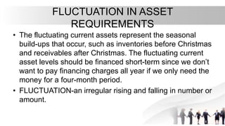 FLUCTUATION IN ASSET
REQUIREMENTS
• The fluctuating current assets represent the seasonal
build-ups that occur, such as inventories before Christmas
and receivables after Christmas. The fluctuating current
asset levels should be financed short-term since we don’t
want to pay financing charges all year if we only need the
money for a four-month period.
• FLUCTUATION-an irregular rising and falling in number or
amount.
 