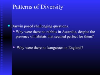 Patterns of Diversity
 Darwin posed challenging questions.Darwin posed challenging questions.
 Why were there no rabbits in Australia, despite theWhy were there no rabbits in Australia, despite the
presence of habitats that seemed perfect for them?presence of habitats that seemed perfect for them?
 Why were there no kangaroos in England?Why were there no kangaroos in England?
 
