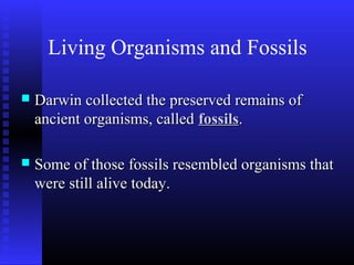 Living Organisms and Fossils
 Darwin collected the preserved remains ofDarwin collected the preserved remains of
ancient organisms, calledancient organisms, called fossilsfossils..
 Some of those fossils resembled organisms thatSome of those fossils resembled organisms that
were still alive today.were still alive today.
 