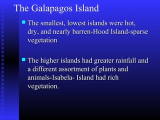The Galapagos Island
 The smallest, lowest islands were hot,The smallest, lowest islands were hot,
dry, and nearly barren-Hood Island-sparsedry, and nearly barren-Hood Island-sparse
vegetationvegetation
 The higher islands had greater rainfall andThe higher islands had greater rainfall and
a different assortment of plants anda different assortment of plants and
animals-Isabela- Island had richanimals-Isabela- Island had rich
vegetationvegetation..
 