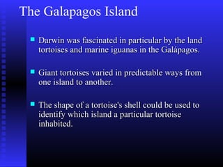 The Galapagos Island
 Darwin was fascinated in particular by the landDarwin was fascinated in particular by the land
tortoises and marine iguanas in the Galápagos.tortoises and marine iguanas in the Galápagos.
 Giant tortoises varied in predictable ways fromGiant tortoises varied in predictable ways from
one island to another.one island to another.
 The shape of a tortoise's shell could be used toThe shape of a tortoise's shell could be used to
identify which island a particular tortoiseidentify which island a particular tortoise
inhabited.inhabited.
 