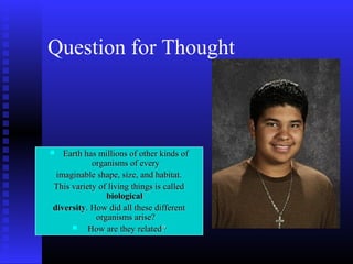 Question for Thought
 Earth has millions of other kinds ofEarth has millions of other kinds of
organisms of everyorganisms of every
imaginable shape, size, and habitat.imaginable shape, size, and habitat.
This variety of living things is calledThis variety of living things is called
biologicalbiological
diversitydiversity. How did all these different. How did all these different
organisms arise?organisms arise?
 How are they relatedHow are they related??
 