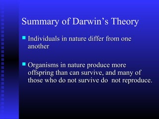 Summary of Darwin’s Theory
 Individuals in nature differ from oneIndividuals in nature differ from one
anotheranother
 Organisms in nature produce moreOrganisms in nature produce more
offspring than can survive, and many ofoffspring than can survive, and many of
those who do not survive do not reproduce.those who do not survive do not reproduce.
 