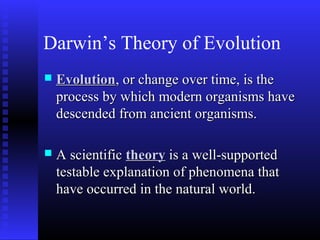 Darwin’s Theory of Evolution
 EvolutionEvolution, or change over time, is the, or change over time, is the
process by which modern organisms haveprocess by which modern organisms have
descended from ancient organisms.descended from ancient organisms.
 A scientificA scientific theorytheory is a well-supportedis a well-supported
testable explanation of phenomena thattestable explanation of phenomena that
have occurred in the natural world.have occurred in the natural world.
 
