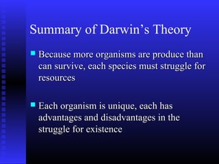 Summary of Darwin’s Theory
 Because more organisms are produce thanBecause more organisms are produce than
can survive, each species must struggle forcan survive, each species must struggle for
resourcesresources
 Each organism is unique, each hasEach organism is unique, each has
advantages and disadvantages in theadvantages and disadvantages in the
struggle for existencestruggle for existence
 
