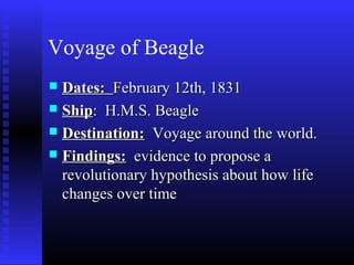 Voyage of Beagle
 Dates:Dates: February 12th, 1831February 12th, 1831
 ShipShip: H.M.S. Beagle: H.M.S. Beagle
 Destination:Destination: Voyage around the world.Voyage around the world.
 Findings:Findings: evidence to propose aevidence to propose a
revolutionary hypothesis about how liferevolutionary hypothesis about how life
changes over timechanges over time
 