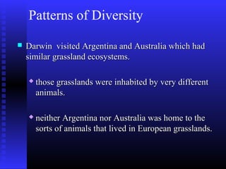 Patterns of Diversity
 Darwin visited Argentina and Australia which hadDarwin visited Argentina and Australia which had
similar grassland ecosystems.similar grassland ecosystems.
 those grasslands were inhabited by very differentthose grasslands were inhabited by very different
animals.animals.
 neither Argentina nor Australia was home to theneither Argentina nor Australia was home to the
sorts of animals that lived in European grasslands.sorts of animals that lived in European grasslands.
 