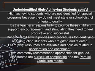 Underidentified High-Achieving Students cont’dHigh achieving students who are not identified for special programs because they do not meet state or school district criteria to qualify.It’s the teacher’s responsibility to provide these children support, encouragement, and stimulating they need to feel productive and successful.Become familiar with policies and procedures for identifying and instructing students who are gifted and talented.Learn what resources are available and policies related to acceleration and enrichment.Two commonly recommended approaches for gen. ed. Classrooms are curriculum compacting and the Parallel Curriculum Model.