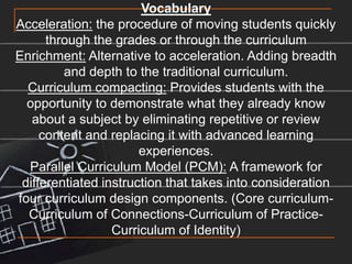 VocabularyAcceleration: the procedure of moving students quickly through the grades or through the curriculumEnrichment: Alternative to acceleration. Adding breadth and depth to the traditional curriculum. Curriculum compacting: Provides students with the opportunity to demonstrate what they already know about a subject by eliminating repetitive or review content and replacing it with advanced learning experiences.Parallel Curriculum Model (PCM): A framework for differentiated instruction that takes into consideration four curriculum design components. (Core curriculum-Curriculum of Connections-Curriculum of Practice-Curriculum of Identity)