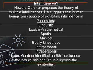 How can DI Accommodate Multiple Intelligences?Howard Gardner proposes the theory of multiple intelligences. He suggests that human beings are capable of exhibiting intelligence in 7 domains:LinguisticLogical-MathematicalSpatialMusicalBodily-kinestheticInterpersonalIntrapersonal Later, Gardner identified an 8th intelligence-the naturalistic and 9th intelligence-the existential.