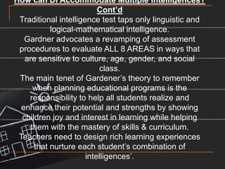How can DI Accommodate Multiple Intelligences? Cont’dTraditional intelligence test taps only linguistic and logical-mathematical intelligence.Gardner advocates a revamping of assessment procedures to evaluate ALL 8 AREAS in ways that are sensitive to culture, age, gender, and social class. The main tenet of Gardener’s theory to remember when planning educational programs is the responsibility to help all students realize and enhance their potential and strengths by showing children joy and interest in learning while helping them with the mastery of skills & curriculum.Teachers need to design rich learning experiences that nurture each student’s combination of intelligences’. 