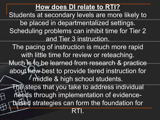 How does DI relate to RTI?Students at secondary levels are more likely to be placed in departmentalized settings.Scheduling problems can inhibit time for Tier 2 and Tier 3 instruction.The pacing of instruction is much more rapid with little time for review or reteaching.Much is to be learned from research & practice about how best to provide tiered instruction for middle & high school students.The steps that you take to address individual needs through implementation of evidence-based strategies can form the foundation for RTI.
