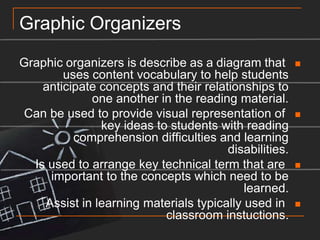 Graphic OrganizersGraphic organizers is describe as a diagram that uses content vocabulary to help students anticipate concepts and their relationships to one another in the reading material.Can be used to provide visual representation of key ideas to students with reading comprehension difficulties and learning disabilities.Is used to arrange key technical term that are important to the concepts which need to be learned.Assist in learning materials typically used in classroom instuctions.