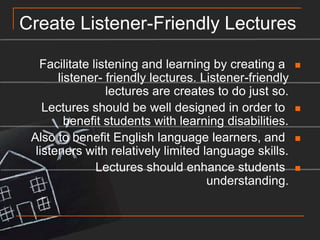 Create Listener-Friendly LecturesFacilitate listening and learning by creating a listener- friendly lectures. Listener-friendly lectures are creates to do just so.Lectures should be well designed in order to benefit students with learning disabilities.Also to benefit English language learners, and listeners with relatively limited language skills.Lectures should enhance students understanding.