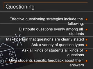 QuestioningEffective questioning strategies include the following:Distribute questions evenly among all studentsMake certain that questions are clearly statedAsk a variety of question typesAsk all kinds of students all kinds of questionsGive students specific feedback about their answersLet students explain why their answer is rightEtc……..