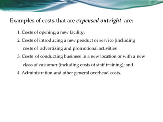 Examples of costs that are expensed outright are:
1. Costs of opening a new facility.
2. Costs of introducing a new product or service (including
costs of advertising and promotional activities
3. Costs of conducting business in a new location or with a new
class of customer (including costs of staﬀ training); and
4. Administration and other general overhead costs.
 