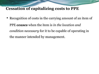 Cessation of capitalizing costs to PPE
• Recognition of costs in the carrying amount of an item of
PPE ceases when the item is in the location and
condition necessary for it to be capable of operating in
the manner intended by management.
 