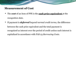 Measurement of Cost
• The cost of an item of PPE is the cash price equivalent at the
recognition date.
• If payment is deferred beyond normal credit terms, the difference
between the cash price equivalent and the total payment is
recognized as interest over the period of credit unless such interest is
capitalized in accordance with PAS 23 Borrowing Costs.
 