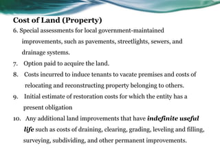 Cost of Land (Property)
6. Special assessments for local government-maintained
improvements, such as pavements, streetlights, sewers, and
drainage systems.
7. Option paid to acquire the land.
8. Costs incurred to induce tenants to vacate premises and costs of
relocating and reconstructing property belonging to others.
9. Initial estimate of restoration costs for which the entity has a
present obligation
10. Any additional land improvements that have indefinite useful
life such as costs of draining, clearing, grading, leveling and filling,
surveying, subdividing, and other permanent improvements.
 
