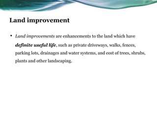 Land improvement
• Land improvements are enhancements to the land which have
definite useful life, such as private driveways, walks, fences,
parking lots, drainages and water systems, and cost of trees, shrubs,
plants and other landscaping.
 