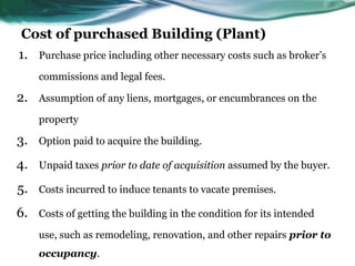 Cost of purchased Building (Plant)
1. Purchase price including other necessary costs such as broker’s
commissions and legal fees.
2. Assumption of any liens, mortgages, or encumbrances on the
property
3. Option paid to acquire the building.
4. Unpaid taxes prior to date of acquisition assumed by the buyer.
5. Costs incurred to induce tenants to vacate premises.
6. Costs of getting the building in the condition for its intended
use, such as remodeling, renovation, and other repairs prior to
occupancy.
 
